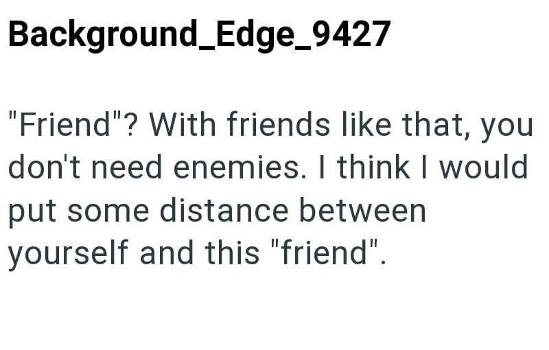 Background_Edge_9427 "Friend"? With friends like that, you don't need enemies. I think I would put some distance between yourself and this "friend".