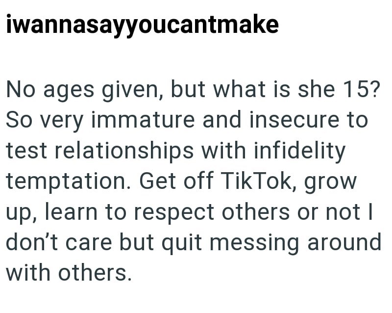 iwannasayyoucantmake No ages given, but what is she 15? So very immature and insecure to test relationships with infidelity temptation. Get off TikTok, grow up, learn to respect others or not I don't care but quit messing around with others.