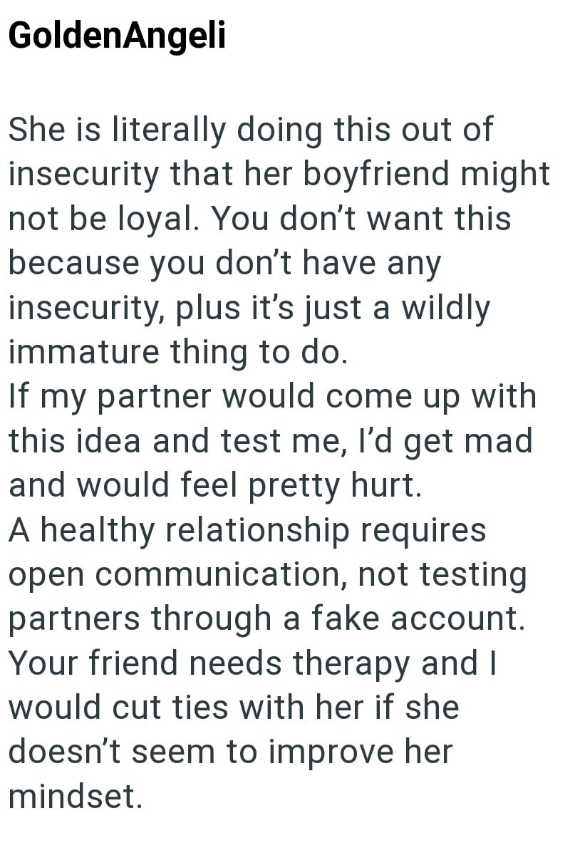 GoldenAngeli She is literally doing this out of insecurity that her boyfriend might not be loyal. You don't want this because you don't have any insecurity, plus it's just a wildly immature thing to do. If my partner would come up with this idea and test me, I'd get mad and would feel pretty hurt. A healthy relationship requires open communication, not testing partners through a fake account. Your friend needs therapy and I would cut ties with her if she doesn't seem to improve her mindset.