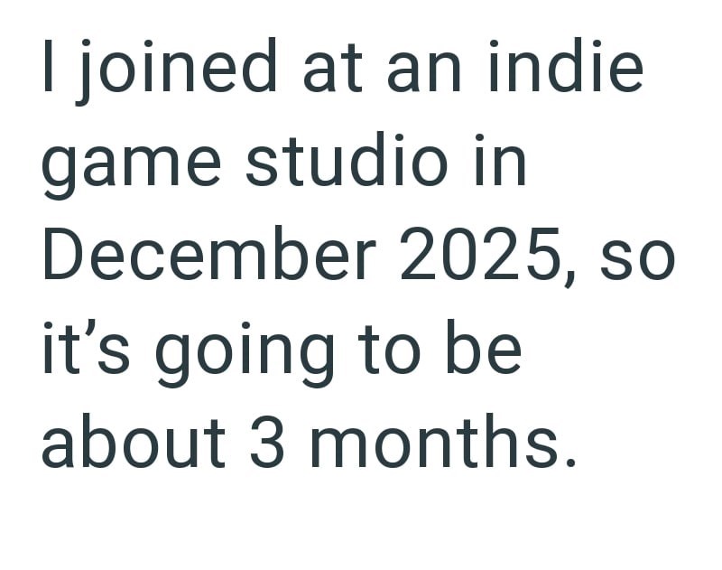 I joined at an indie game studio in December 2025, so it's going to be about 3 months.