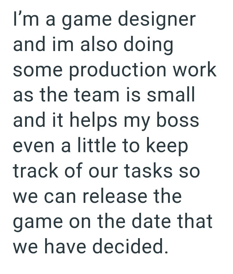 I'm a game designer and im also doing some production work as the team is small and it helps my boss even a little to keep track of our tasks so we can release the game on the date that we have decided.