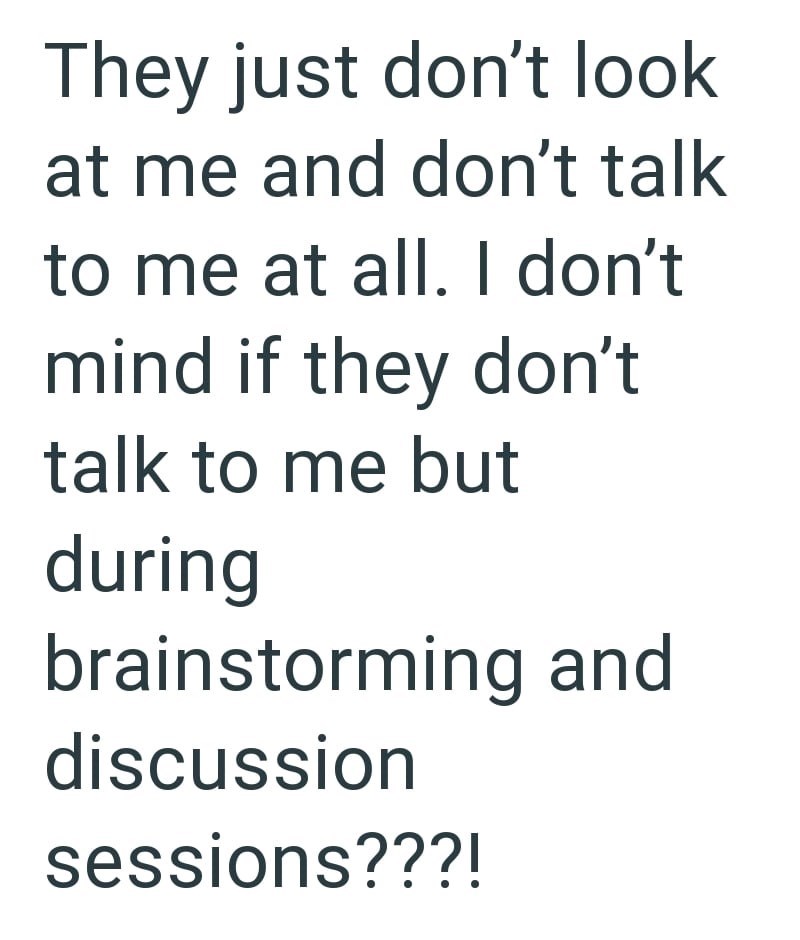 They just don't look at me and don't talk to me at all. I don't mind if they don't talk to me but during brainstorming and discussion sessions???!