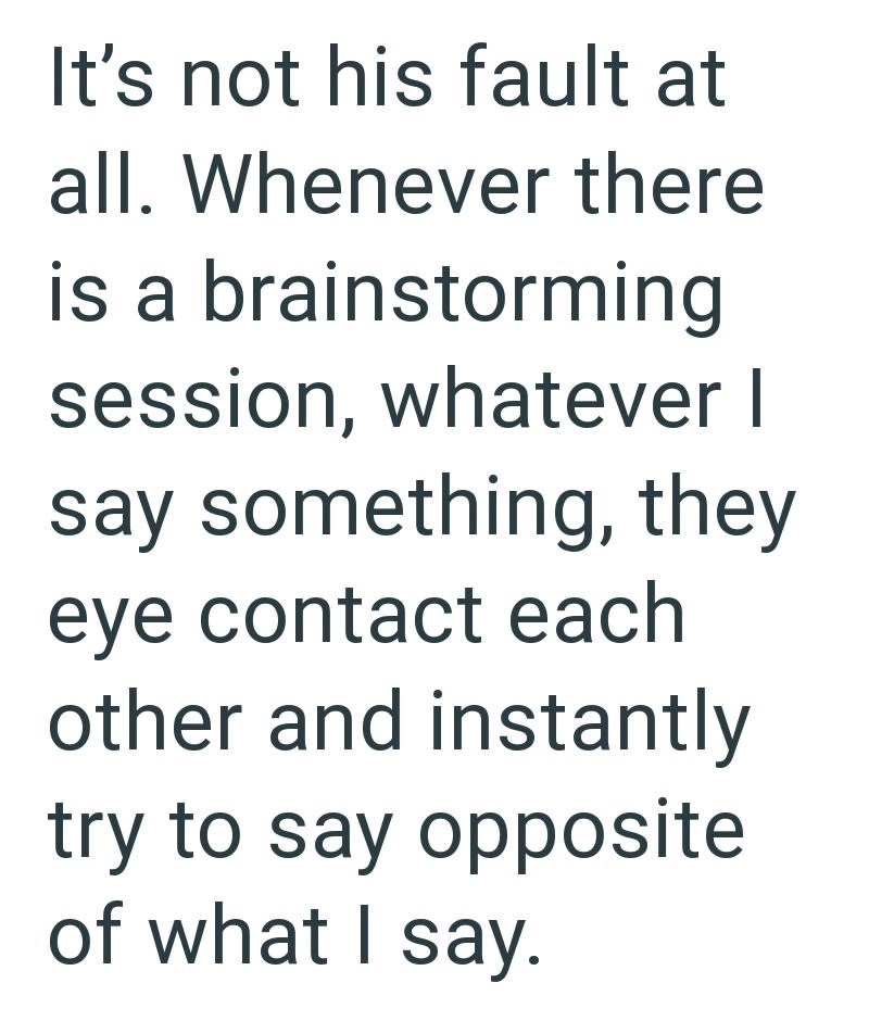It's not his fault at all. Whenever there is a brainstorming session, whatever I say something, they eye contact each other and instantly try to say opposite of what I say.