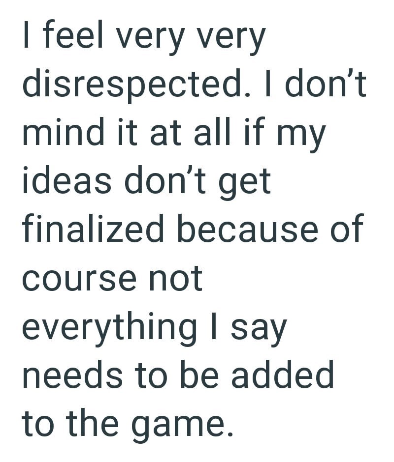 I feel very very disrespected. I don't. mind it at all if my ideas don't get finalized because of course not everything I say needs to be added to the game.