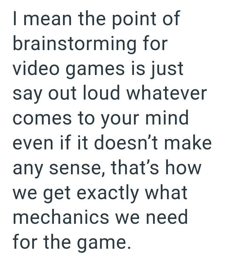 I mean the point of brainstorming for video games is just say out loud whatever comes to your mind even if it doesn't make any sense, that's how we get exactly what mechanics we need for the game.