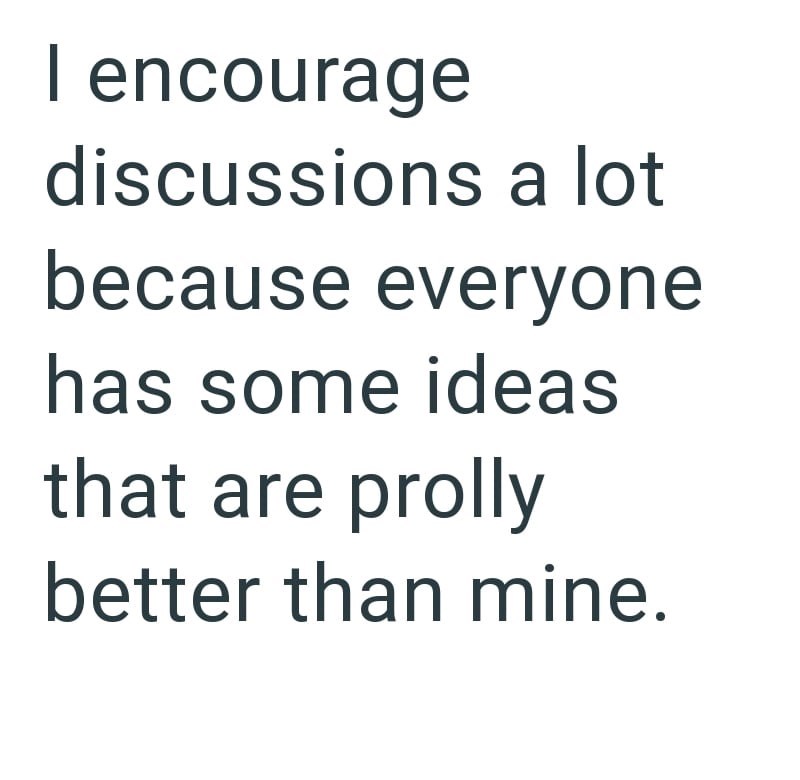 I encourage discussions a lot because everyone has some ideas that are prolly better than mine.
