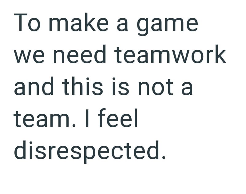 To make a game we need teamwork and this is not a team. I feel disrespected.