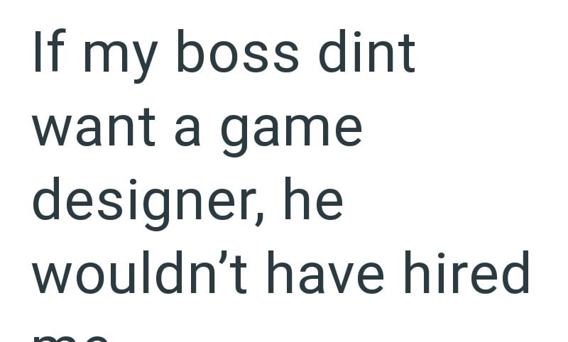 If my boss dint want a game designer, he wouldn't have hired