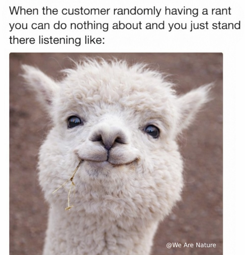 When the customer randomly having a rant you can do nothing about and you just stand there listening like: @We Are Nature