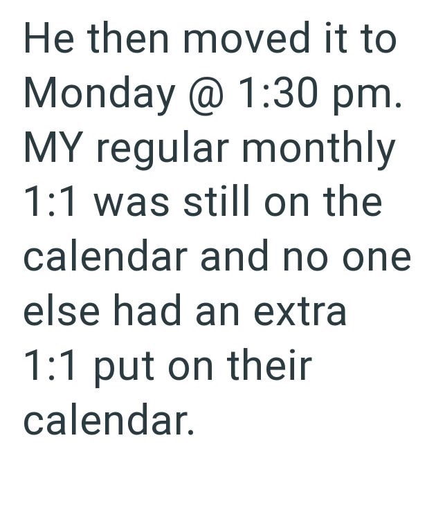 He then moved it to Monday @ 1:30 pm. MY regular monthly 1:1 was still on the calendar and no one else had an extra 1:1 put on their calendar.