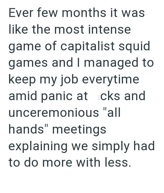 Ever few months it was like the most intense game of capitalist squid games and I managed to keep my job everytime amid panic at cks and unceremonious "all hands" meetings explaining we simply had to do more with less.