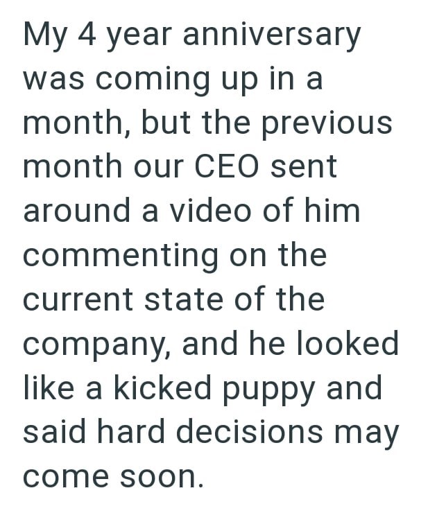 My 4 year anniversary was coming up in a month, but the previous month our CEO sent around a video of him commenting on the current state of the company, and he looked like a kicked puppy and said hard decisions may come soon.