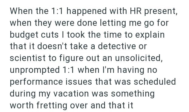 When the 1:1 happened with HR present, when they were done letting me go for budget cuts I took the time to explain that it doesn't take a detective or scientist to figure out an unsolicited, unprompted 1:1 when I'm having no performance issues that was scheduled during my vacation was something worth fretting over and that it