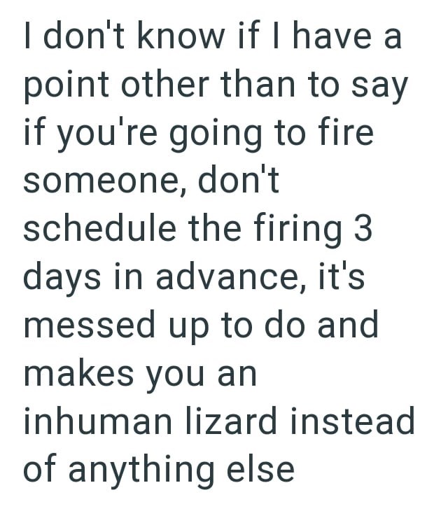 I don't know if I have a point other than to say if you're going to fire someone, don't schedule the firing 3 days in advance, it's messed up to do and makes you an inhuman lizard instead of anything else