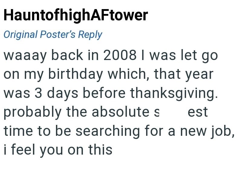 HauntofhighAFtower Original Poster's Reply waaay back in 2008 I was let go on my birthday which, that year was 3 days before thanksgiving. probably the absolute s est time to be searching for a new job, i feel you on this