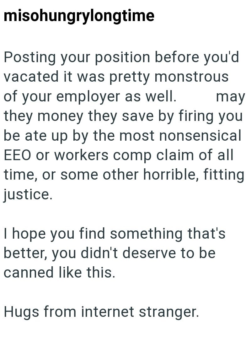 misohungrylongtime Posting your position before you'd vacated it was pretty monstrous your employer as well. of may they money they save by firing you be ate up by the most nonsensical EEO or workers comp claim of all time, or some other horrible, fitting justice. I hope you find something that's better, you didn't deserve to be canned like this. Hugs from internet stranger.