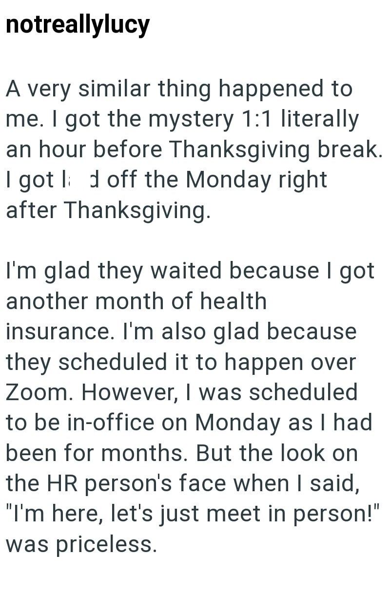 notreallylucy A very similar thing happened to me. I got the mystery 1:1 literally an hour before Thanksgiving break. I got d off the Monday right after Thanksgiving. I'm glad they waited because I got another month of health insurance. I'm also glad because they scheduled it to happen over Zoom. However, I was scheduled to be in-office on Monday as I had been for months. But the look on the HR person's face when I said, "I'm here, let's just meet in person!" was priceless.