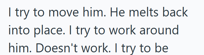 I try to move him. He melts back into place. I try to work around him. Doesn't work. I try to be