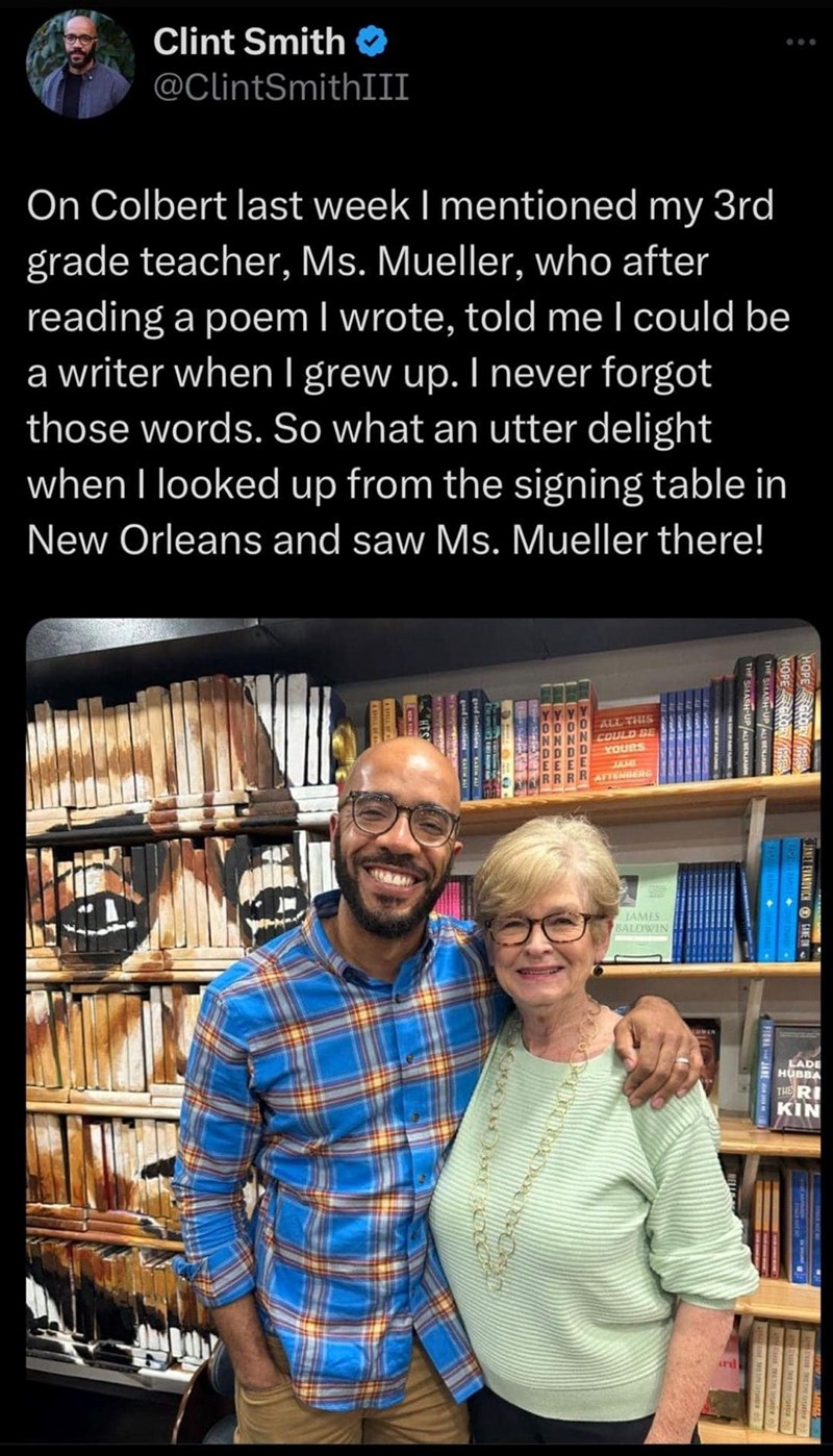 Clint Smith ❤ @ClintSmithIII 600 On Colbert last week I mentioned my 3rd grade teacher, Ms. Mueller, who after reading a poem I wrote, told me I could be a writer when I grew up. I never forgot those words. So what an utter delight when I looked up from the signing table in New Orleans and saw Ms. Mueller there! HOPE HOPE GLORY THE SMASH-UP ALL BENJAMIN GLORY E THE SMASH-UP ALI BENJAMIN 0 ALL THIS COULD BE YOURS ATTENBERG HONDER YONDER ONDER RR JAMES BALDWIN C LADE HUBBA THE RI KIN ard