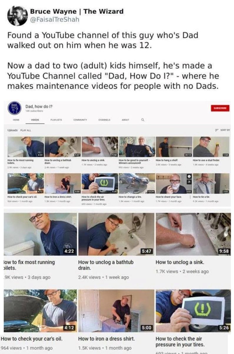 Bruce Wayne | The Wizard @FaisalTreShah Found a YouTube channel of this guy who's Dad walked out on him when he was 12. Now a dad to two (adult) kids himself, he's made a YouTube Channel called "Dad, How Do I?" - where he makes maintenance videos for people with no Dads. Bed Dad, how do I? Uploads PLAY ALL VIDEOS PLAYLISTS COMMAINITY OUMELS ABOUT SUBSCRIBE SORT BY 154 How to fix most running How to unclog a bathtub How to unclog ak Hoir to be good to yourself. How to hang a shelf How to use a st