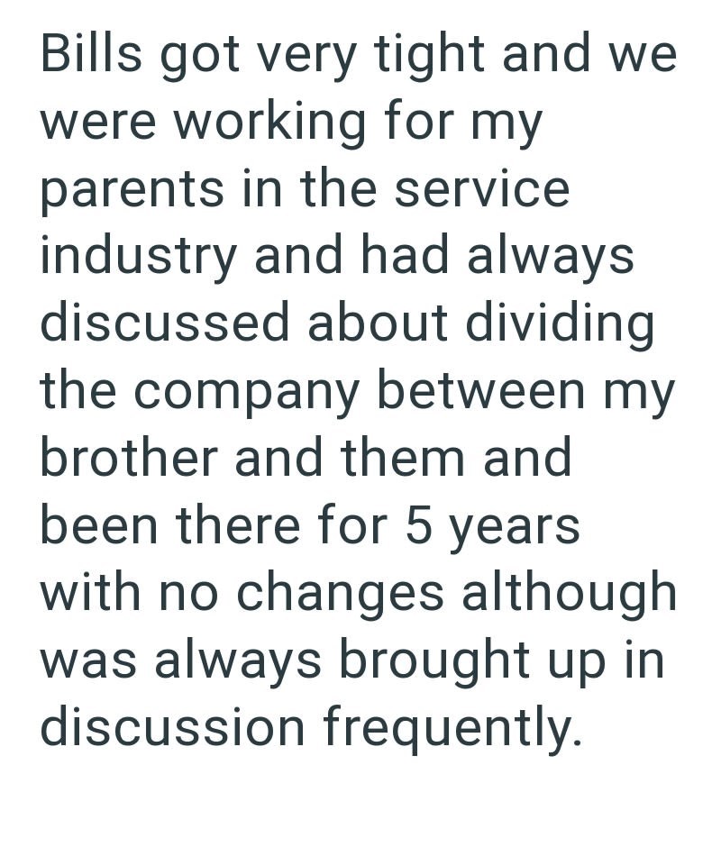 Bills got very tight and we were working for my parents in the service industry and had always discussed about dividing the company between my brother and them and been there for 5 years with no changes although was always brought up in discussion frequently.