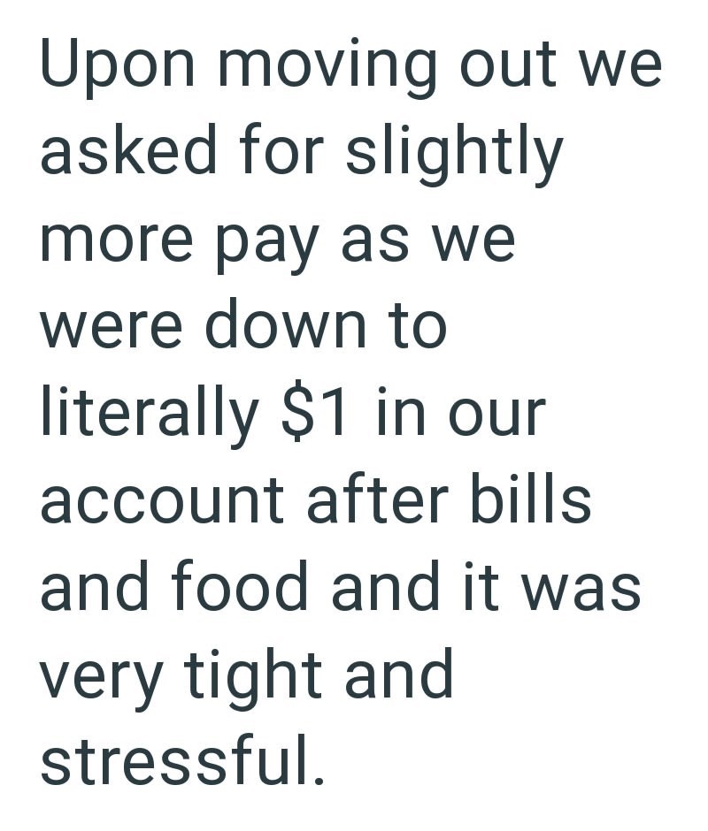 Upon moving out we asked for slightly more pay as we were down to literally $1 in our account after bills and food and it was very tight and stressful.