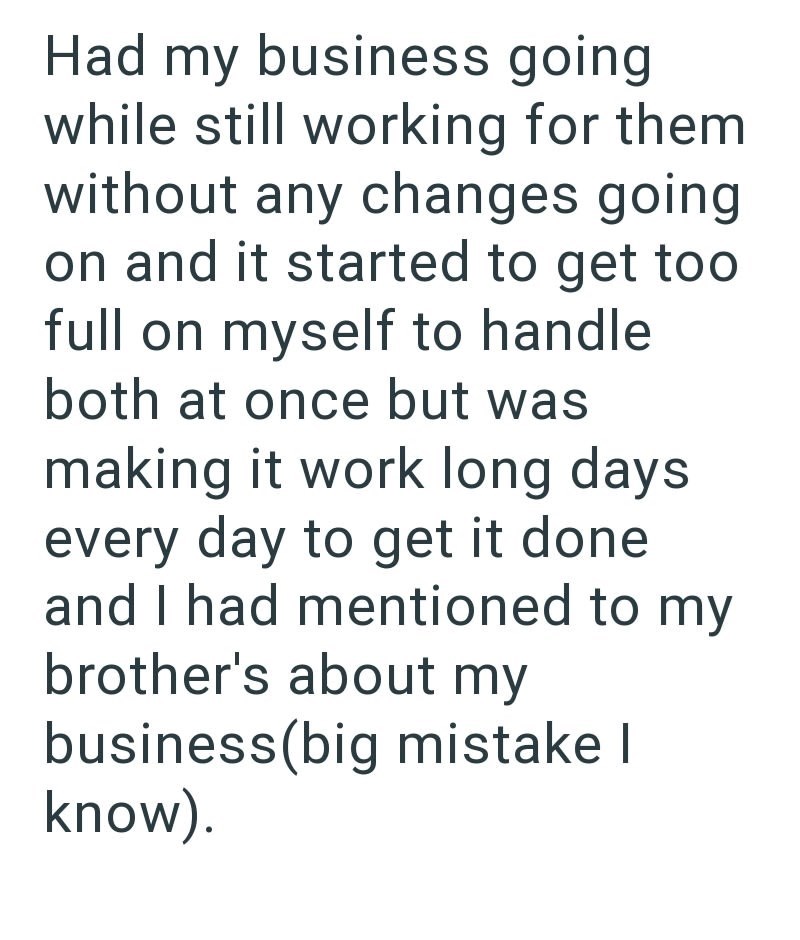 Had my business going while still working for them without any changes going on and it started to get too full on myself to handle both at once but was making it work long days every day to get it done and I had mentioned to my brother's about my business(big mistake I know).