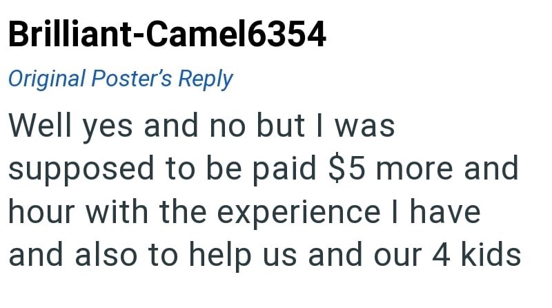 Brilliant-Camel6354 Original Poster's Reply Well yes and no but I was supposed to be paid $5 more and hour with the experience I have and also to help us and our 4 kids