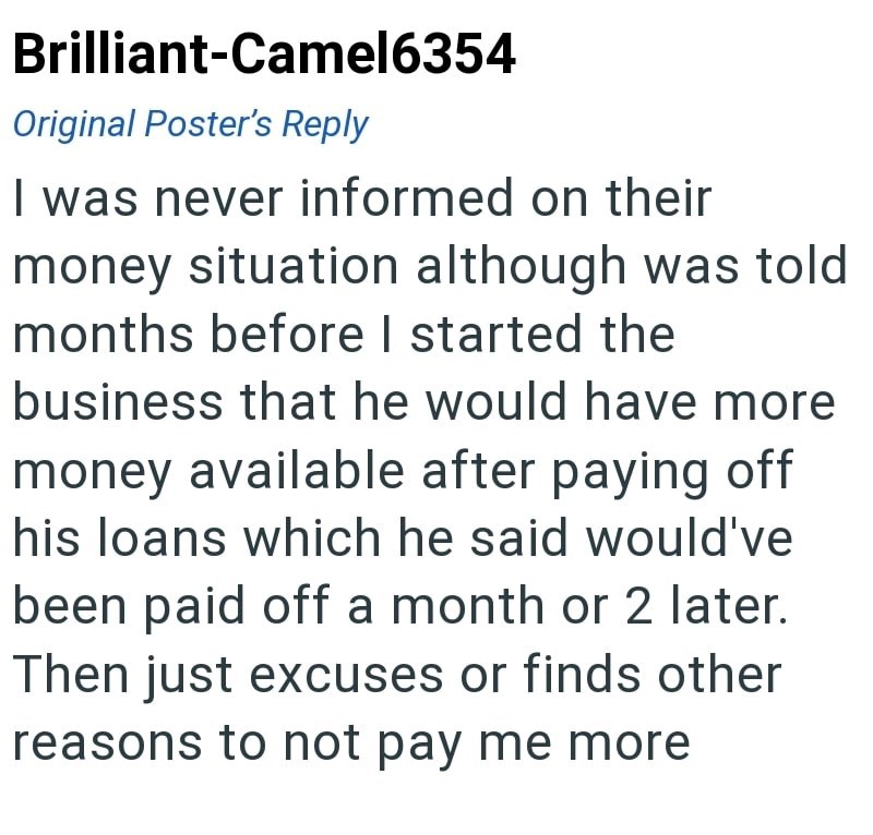 Brilliant-Camel6354 Original Poster's Reply I was never informed on their money situation although was told months before I started the business that he would have more money available after paying off his loans which he said would've been paid off a month or 2 later. Then just excuses or finds other reasons to not pay me more