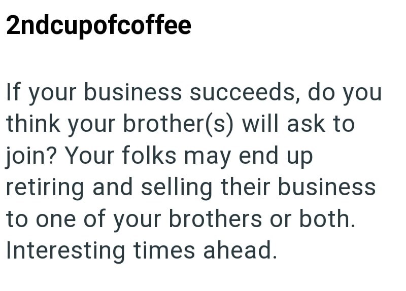 2ndcupofcoffee If your business succeeds, do you think your brother(s) will ask to join? Your folks may end up retiring and selling their business to one of your brothers or both. Interesting times ahead.