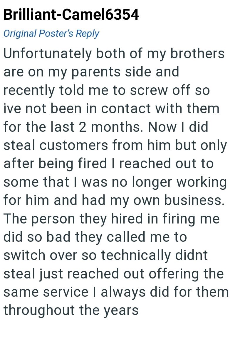Brilliant-Camel6354 Original Poster's Reply Unfortunately both of my brothers are on my parents side and recently told me to screw off so ive not been in contact with them for the last 2 months. Now I did steal customers from him but only after being fired I reached out to some that I was no longer working for him and had my own business. The person they hired in firing me did so bad they called me to switch over so technically didnt steal just reached out offering the same service I always did