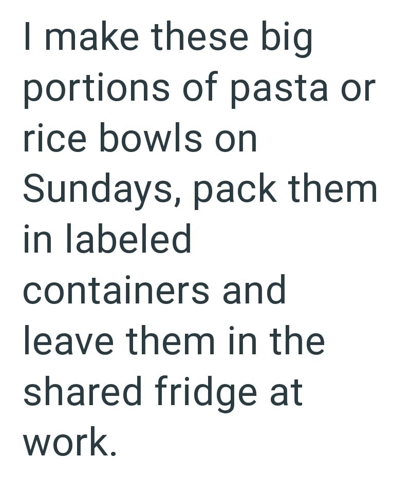 I make these big portions of pasta or rice bowls on Sundays, pack them in labeled containers and leave them in the shared fridge at work.
