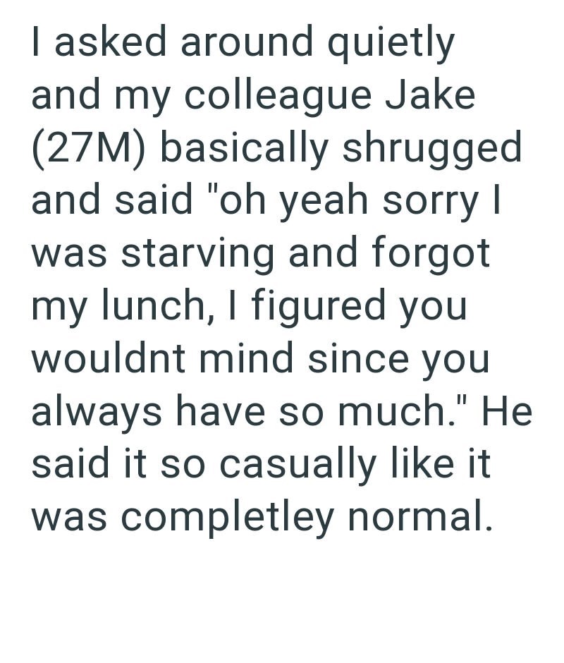 I asked around quietly and my colleague Jake (27M) basically shrugged and said "oh yeah sorry I was starving and forgot my lunch, I figured you wouldnt mind since you always have so much." He said it so casually like it was completley normal.