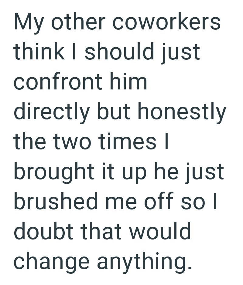 My other coworkers think I should just confront him directly but honestly the two times I brought it up he just brushed me off so I doubt that would change anything.
