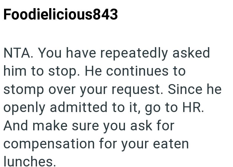 Foodielicious843 NTA. You have repeatedly asked him to stop. He continues to stomp over your request. Since he openly admitted to it, go to HR. And make sure you ask for compensation for your eaten lunches