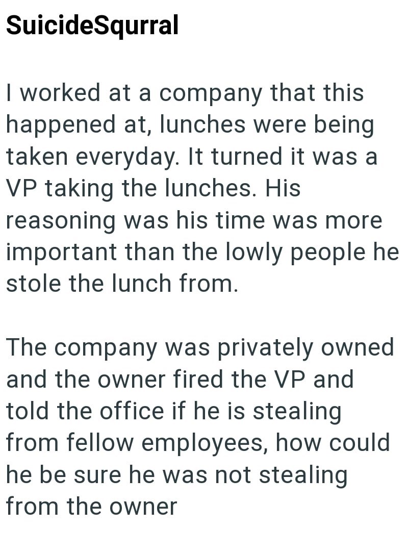 SuicideSqurral I worked at a company that this happened at, lunches were being taken everyday. It turned it was a VP taking the lunches. His reasoning was his time was more important than the lowly people he stole the lunch from. The company was privately owned and the owner fired the VP and told the office if he is stealing from fellow employees, how could he be sure he was not stealing from the owner