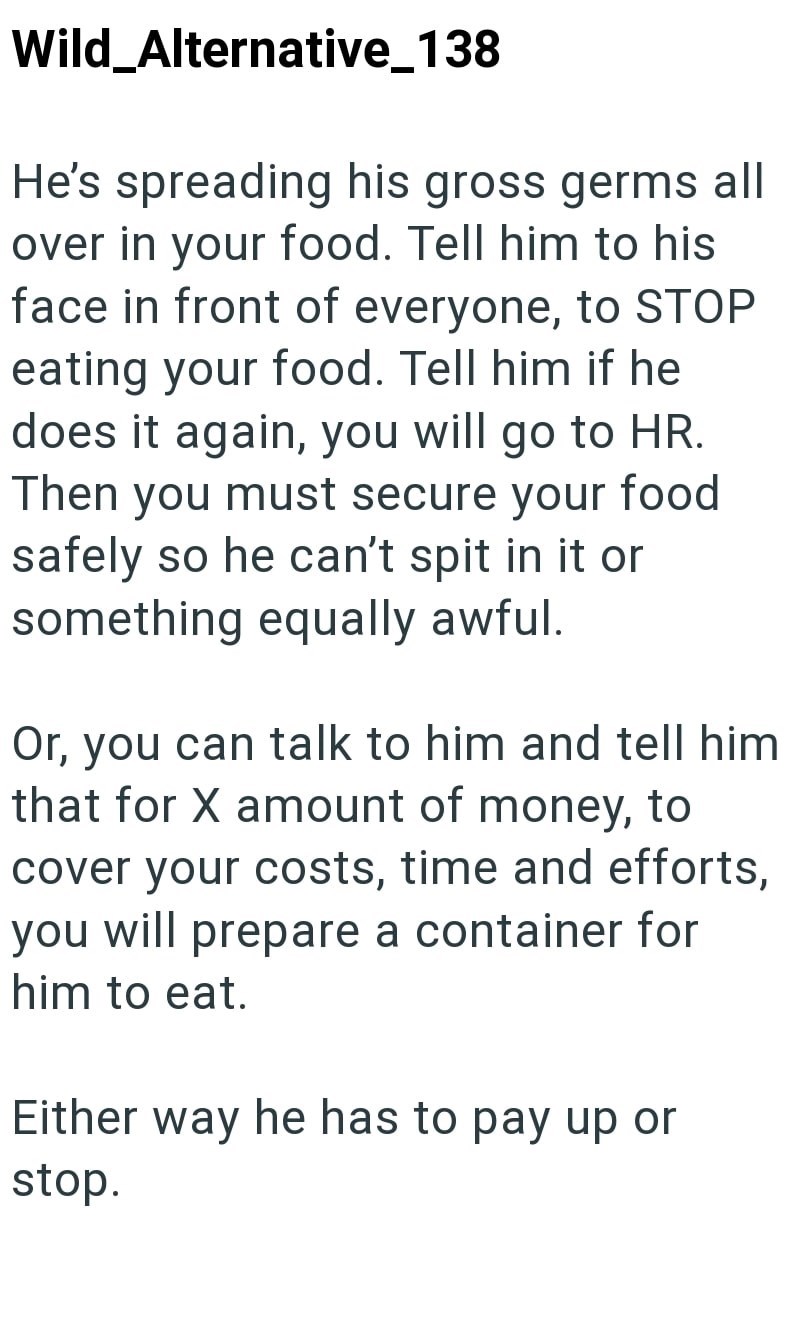 Wild_Alternative_138 He's spreading his gross germs all over in your food. Tell him to his face in front of everyone, to STOP eating your food. Tell him if he does it again, you will go to HR. Then you must secure your food safely so he can't spit in it or something equally awful. Or, you can talk to him and tell him that for X amount of money, to cover your costs, time and efforts, you will prepare a container for him to eat. Either way he has to pay up or stop.