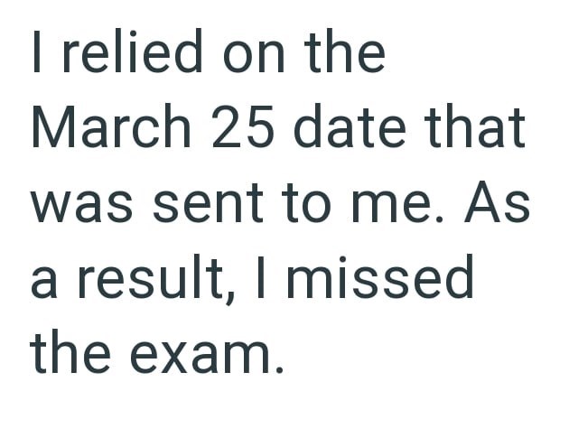 I relied on the March 25 date that was sent to me. As a result, I missed the exam.