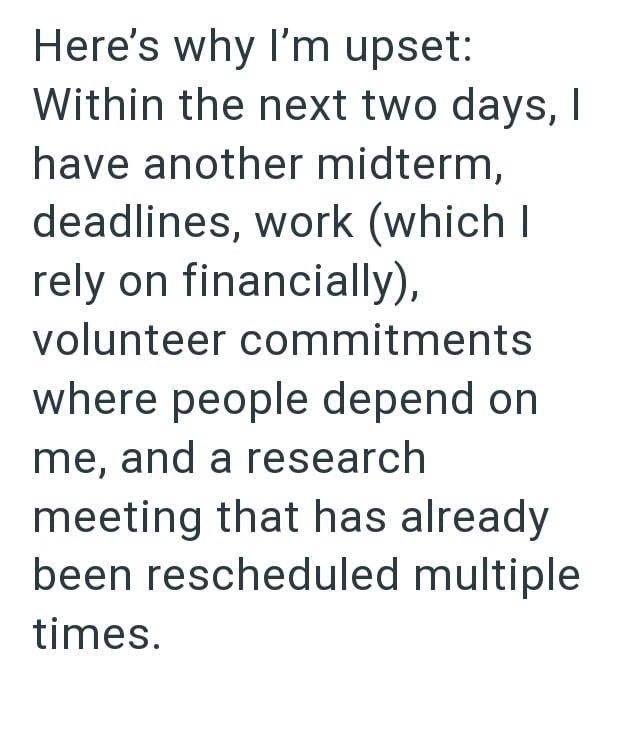 Here's why I'm upset: Within the next two days, I have another midterm, deadlines, work (which I rely on financially), volunteer commitments where people depend on me, and a research meeting that has already been rescheduled multiple times.