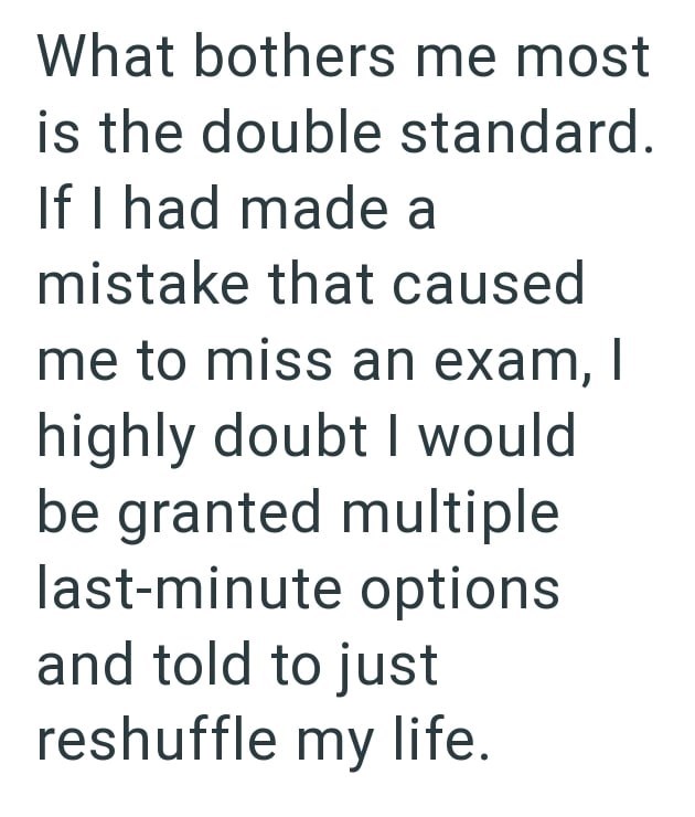 What bothers me most is the double standard. If I had made a mistake that caused me to miss an exam, I highly doubt I would be granted multiple last-minute options and told to just reshuffle my life.