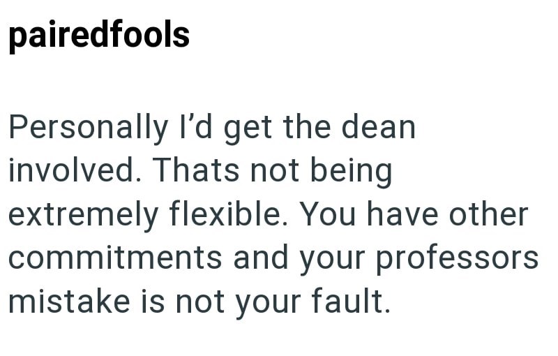 pairedfools Personally I'd get the dean involved. Thats not being extremely flexible. You have other commitments and your professors mistake is not your fault.
