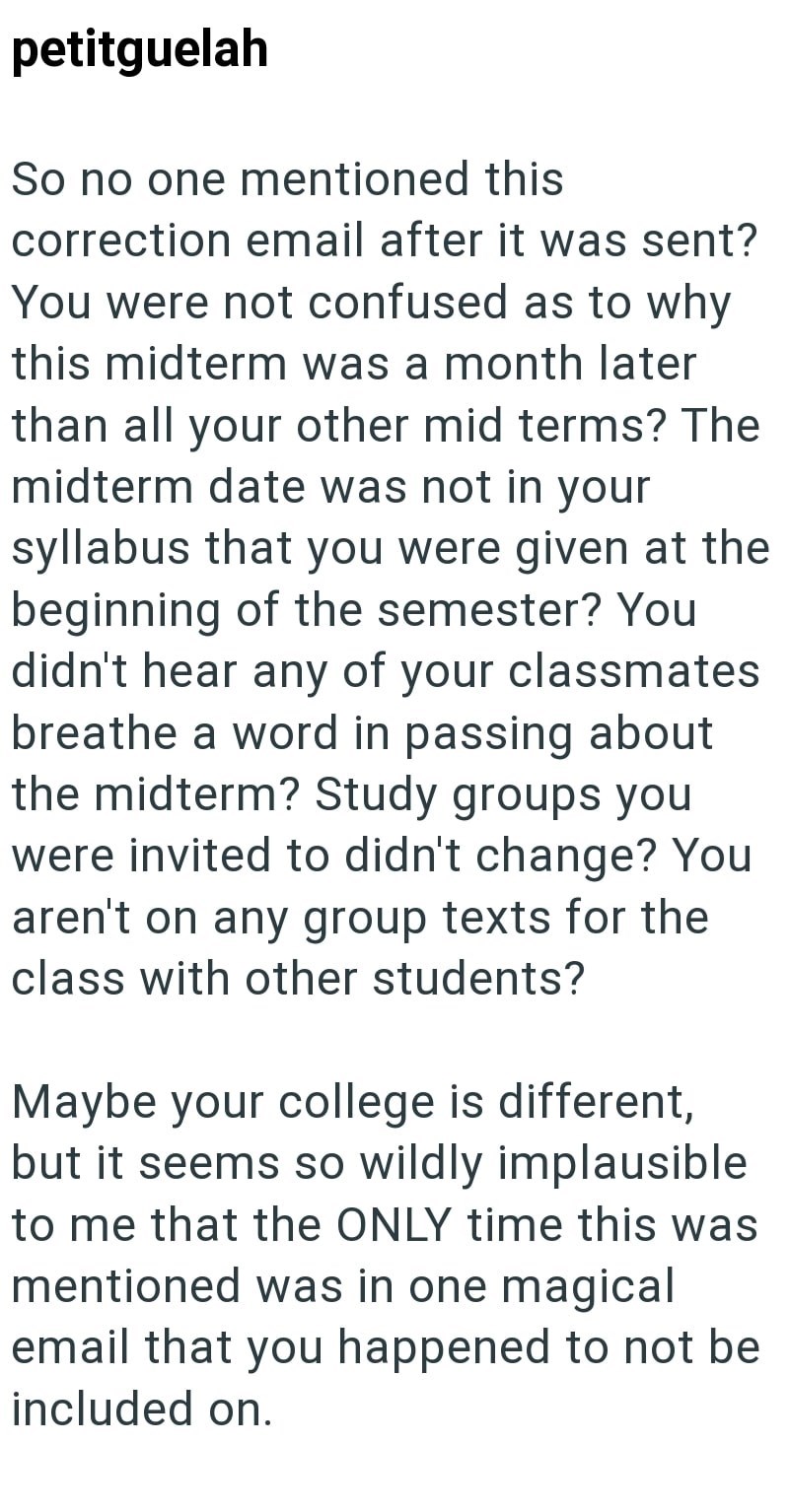 petitguelah So no one mentioned this correction email after it was sent? You were not confused as to why this midterm was a month later than all your other mid terms? The midterm date was not in your syllabus that you were given at the beginning of the semester? You didn't hear any of your classmates breathe a word in passing about the midterm? Study groups you were invited to didn't change? You aren't on any group texts for the class with other students? Maybe your college is different, but it