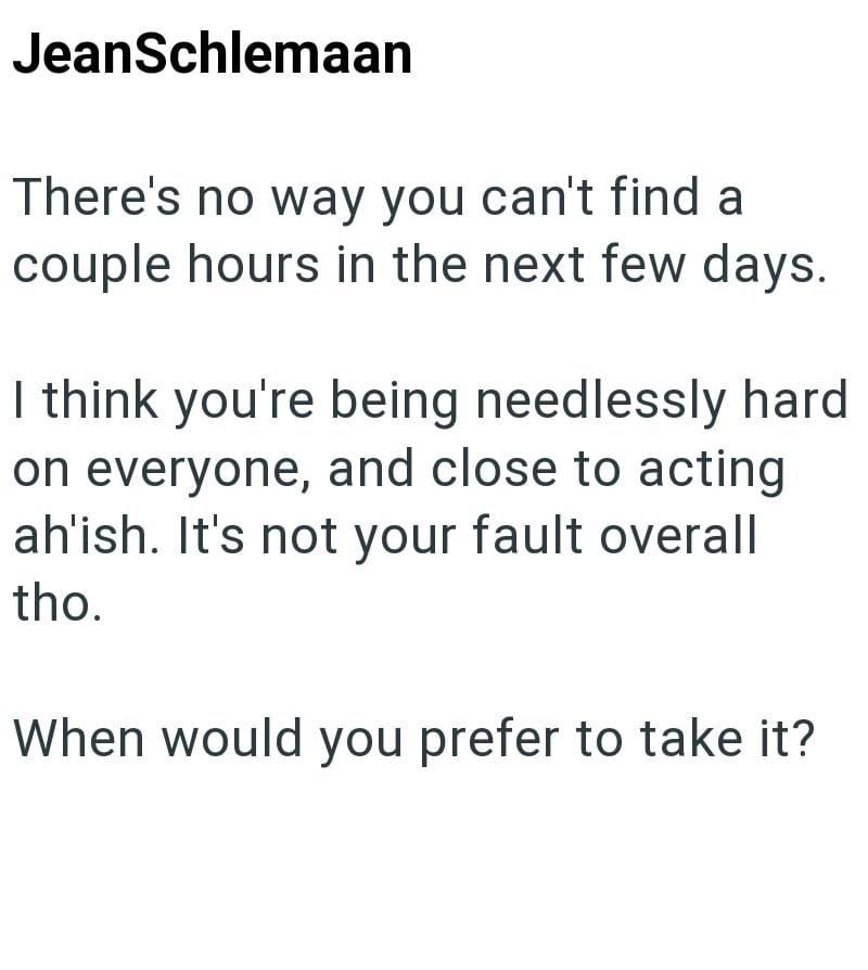 JeanSchlemaan There's no way you can't find a couple hours in the next few days. I think you're being needlessly hard on everyone, and close to acting ah'ish. It's not your fault overall tho. When would you prefer to take it?
