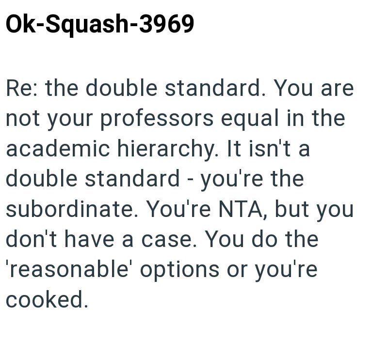 Ok-Squash-3969 Re: the double standard. You are not your professors equal in the academic hierarchy. It isn't a double standard - you're the subordinate. You're NTA, but you don't have a case. You do the 'reasonable' options or you're cooked.
