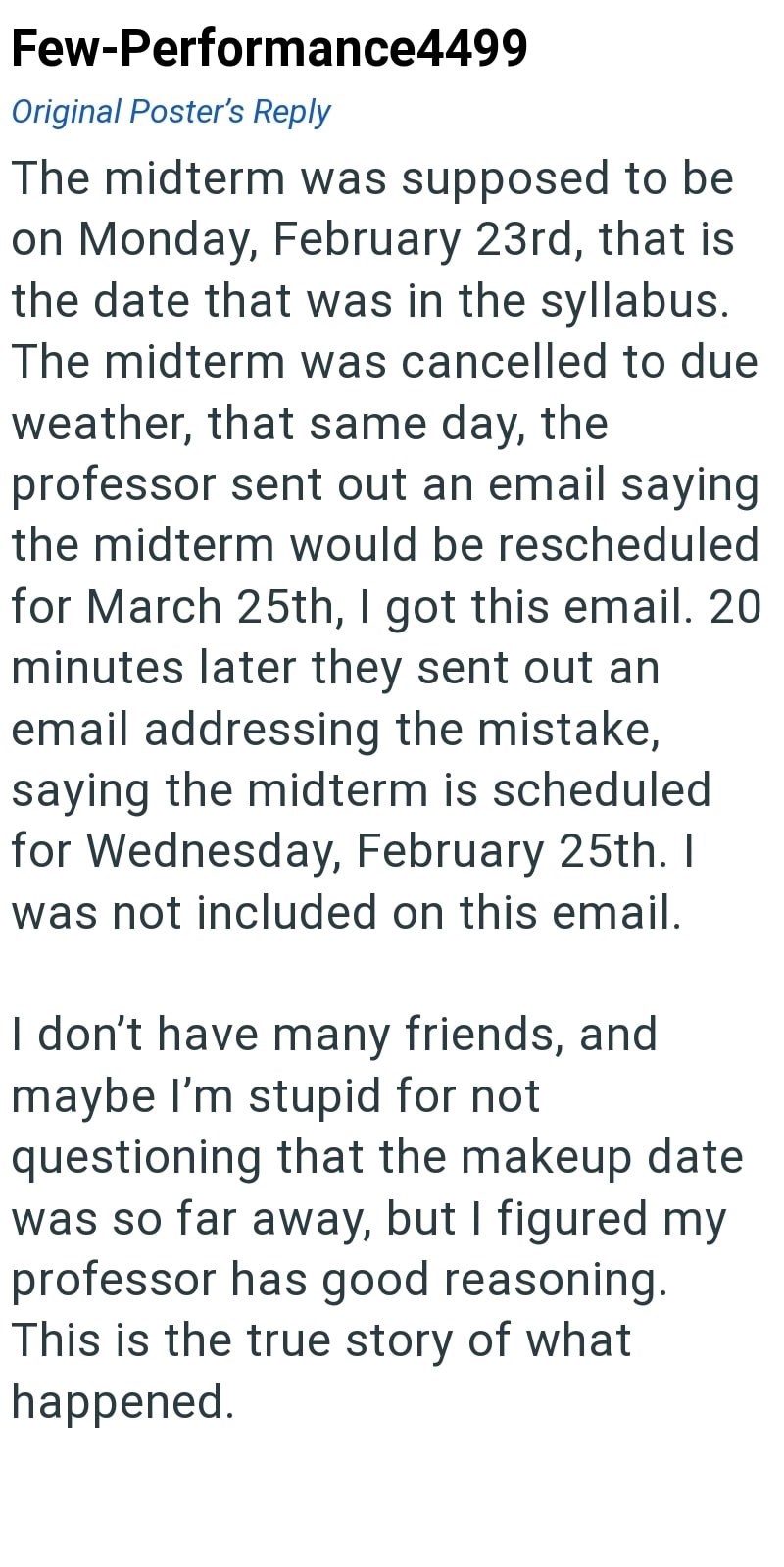 Few-Performance4499 Original Poster's Reply The midterm was supposed to be on Monday, February 23rd, that is the date that was in the syllabus. The midterm was cancelled to due weather, that same day, the professor sent out an email saying the midterm would be rescheduled for March 25th, I got this email. 20 minutes later they sent out an email addressing the mistake, saying the midterm is scheduled for Wednesday, February 25th. I was not included on this email. I don't have many friends, and ma