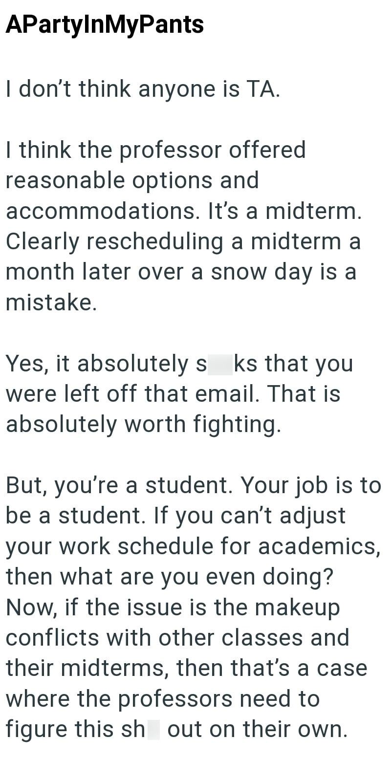 APartyInMyPants I don't think anyone is TA. I think the professor offered reasonable options and accommodations. It's a midterm. Clearly rescheduling a midterm a month later over a snow day is a mistake. Yes, it absolutely s ks that you were left off that email. That is absolutely worth fighting. But, you're a student. Your job is to be a student. If you can't adjust your work schedule for academics, then what are you even doing? Now, if the issue is the makeup conflicts with other classes and t