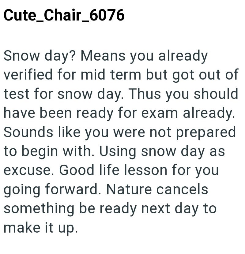 Cute Chair_6076 Snow day? Means you already verified for mid term but got out of test for snow day. Thus you should have been ready for exam already. Sounds like you were not prepared to begin with. Using snow day as excuse. Good life lesson for you going forward. Nature cancels something be ready next day to make it up.