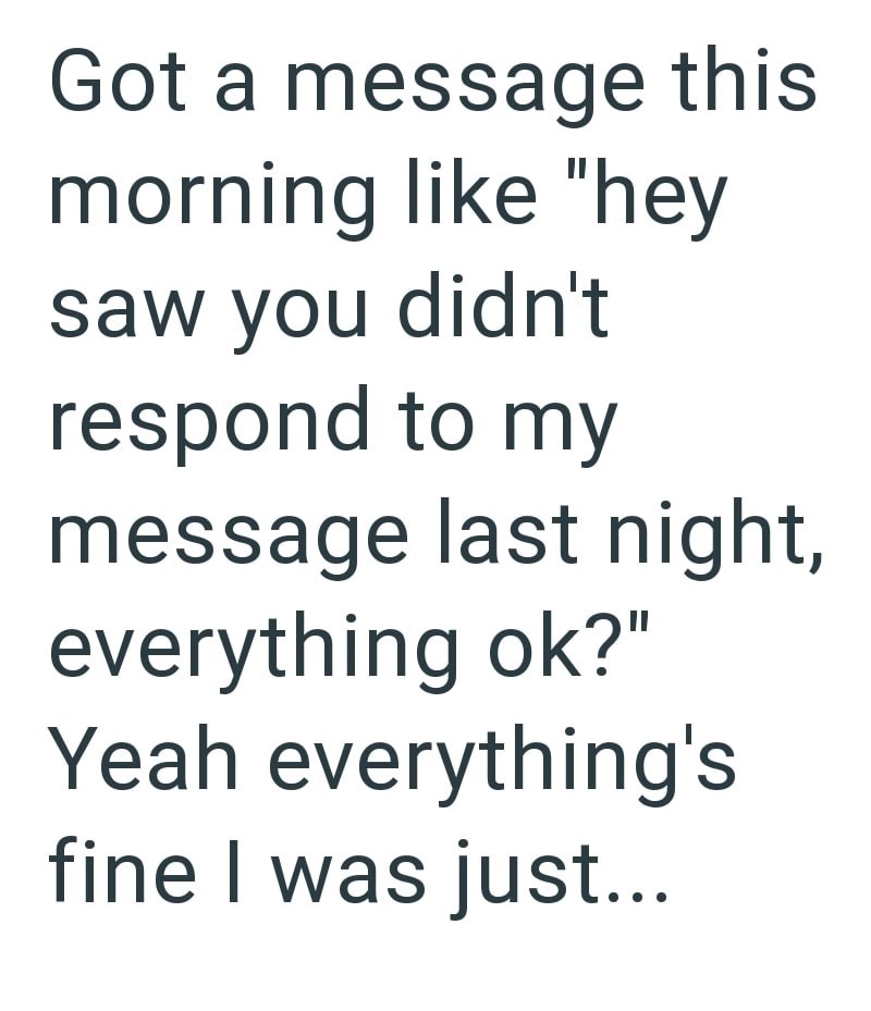 Got a message this morning like "hey saw you didn't respond to my message last night, everything ok?" Yeah everything's fine I was just...