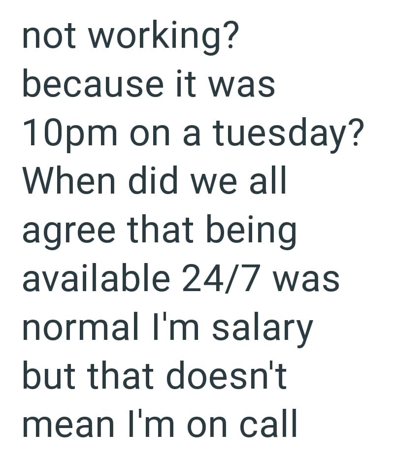 not working? because it was 10pm on a tuesday? When did we all agree that being available 24/7 was normal I'm salary but that doesn't mean I'm on call