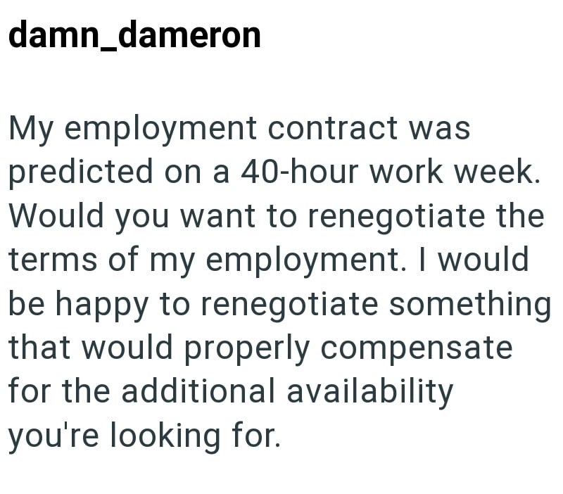 damn_dameron My employment contract was predicted on a 40-hour work week. Would you want to renegotiate the terms of my employment. I would be happy to renegotiate something that would properly compensate for the additional availability you're looking for.